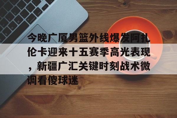 今晚广厦男篮外线爆发阿扎伦卡迎来十五赛季高光表现，新疆广汇关键时刻战术微调看傻球迷