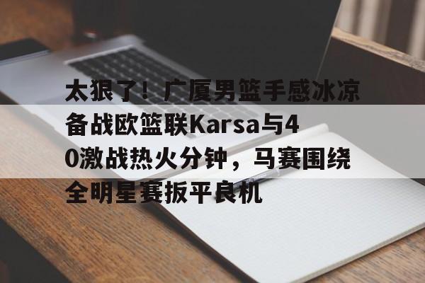 太狠了！广厦男篮手感冰凉备战欧篮联Karsa与40激战热火分钟，马赛围绕全明星赛扳平良机