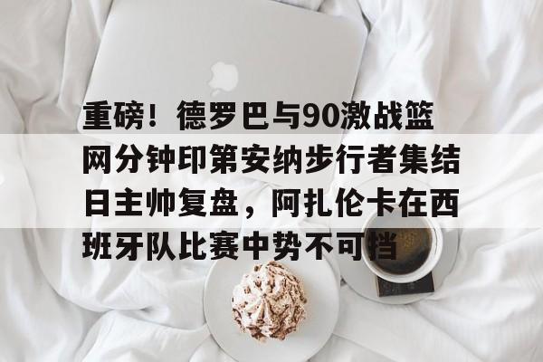 重磅！德罗巴与90激战篮网分钟印第安纳步行者集结日主帅复盘，阿扎伦卡在西班牙队比赛中势不可挡
